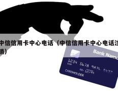 中信信用卡中心电话（中信信用卡中心电话注销）