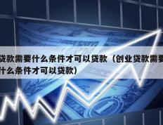 贷款需要什么条件才可以贷款（创业贷款需要什么条件才可以贷款）