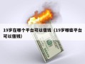 19岁在哪个平台可以借钱（19岁哪些平台可以借钱）