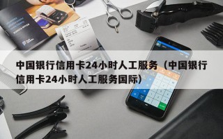 中国银行信用卡24小时人工服务（中国银行信用卡24小时人工服务国际）