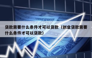 贷款需要什么条件才可以贷款（创业贷款需要什么条件才可以贷款）