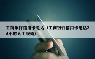 工商银行信用卡电话（工商银行信用卡电话24小时人工服务）