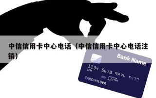 中信信用卡中心电话（中信信用卡中心电话注销）