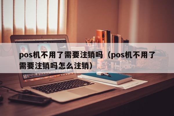 pos机不用了需要注销吗（pos机不用了需要注销吗怎么注销）