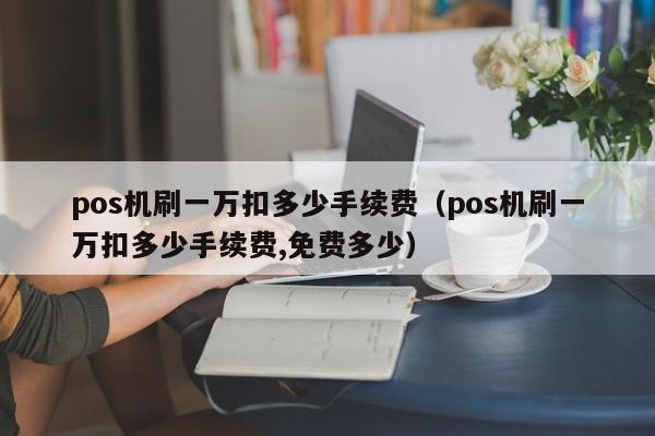 pos机刷一万扣多少手续费（pos机刷一万扣多少手续费,免费多少）