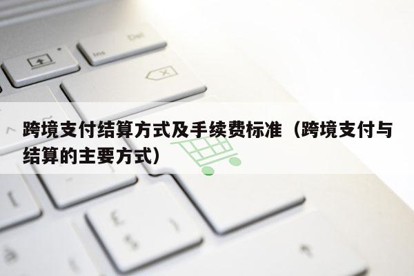 跨境支付结算方式及手续费标准（跨境支付与结算的主要方式）