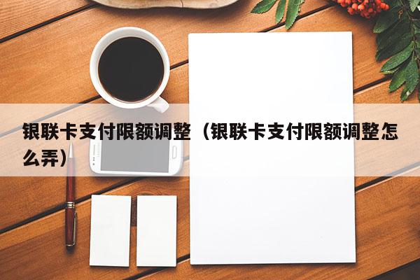 银联卡支付限额调整（银联卡支付限额调整怎么弄）
