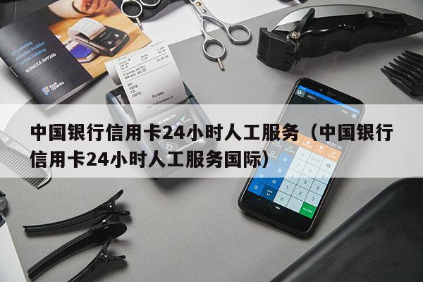 中国银行信用卡24小时人工服务（中国银行信用卡24小时人工服务国际）