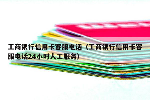 工商银行信用卡客服电话（工商银行信用卡客服电话24小时人工服务）