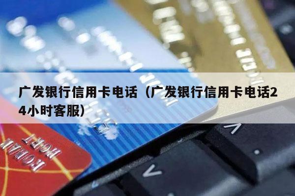 广发银行信用卡电话（广发银行信用卡电话24小时客服）
