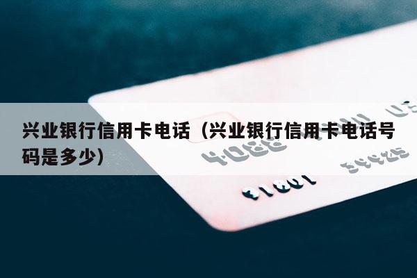 兴业银行信用卡电话（兴业银行信用卡电话号码是多少）