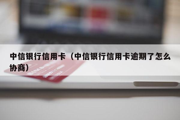 中信银行信用卡（中信银行信用卡逾期了怎么协商）
