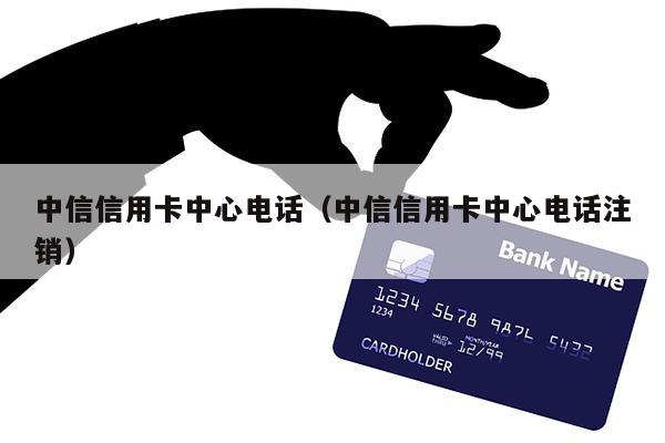 中信信用卡中心电话（中信信用卡中心电话注销）