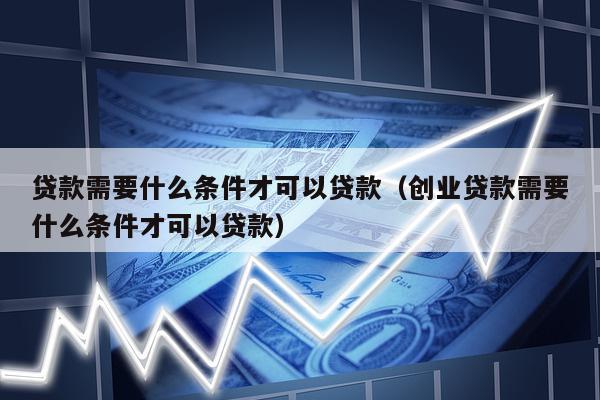 贷款需要什么条件才可以贷款（创业贷款需要什么条件才可以贷款）